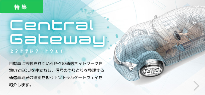 特集 Central Gateway セントラルゲートウェイ 自動車に搭載されている各々の通信ネットワークを繋いでECUを仲立ちし、信号のやりとりを整理する通信基地局の役割を担うセントラルゲートウェイを紹介します。