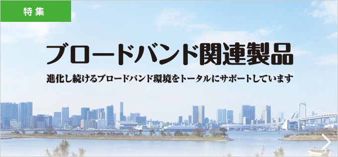 ブロードバンド関連製品 進化し続けるブロードバンド環境をトータルにサポートしています